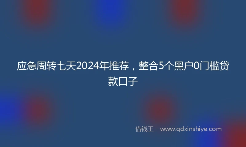 应急周转七天2024年推荐，整合5个黑户0门槛贷款口子