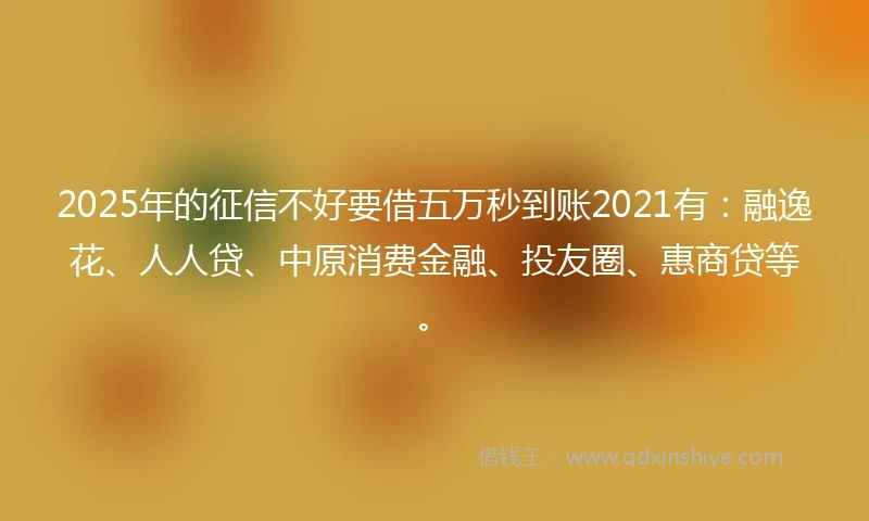 2025年的征信不好要借五万秒到账2021有：融逸花、人人贷、中原消费金融、投友圈、惠商贷等。