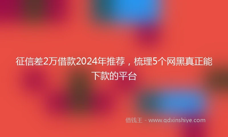 征信差2万借款2024年推荐，梳理5个网黑真正能下款的平台