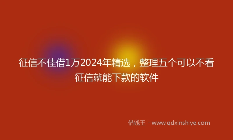 征信不佳借1万2024年精选，整理五个可以不看征信就能下款的软件