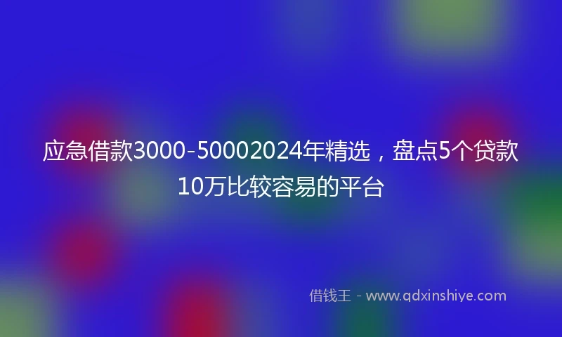 应急借款3000-50002024年精选，盘点5个贷款10万比较容易的平台