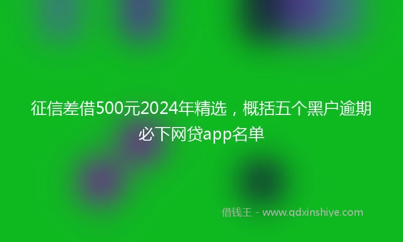 征信差借500元2024年精选，概括五个黑户逾期必下网贷app名单
