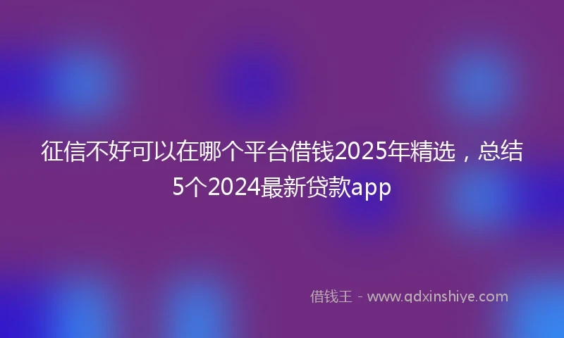 征信不好可以在哪个平台借钱2025年精选，总结5个2024最新贷款app