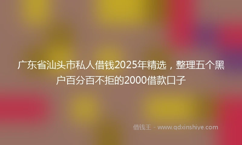 广东省汕头市私人借钱2025年精选，整理五个黑户百分百不拒的2000借款口子