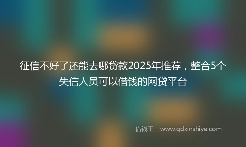 征信不好了还能去哪贷款2025年推荐，整合5个失信人员可以借钱的网贷平台