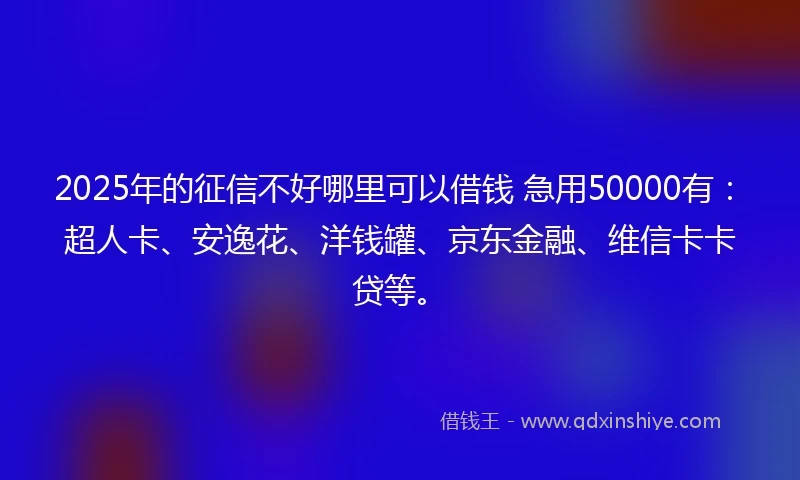 2025年的征信不好哪里可以借钱 急用50000有：超人卡、安逸花、洋钱罐、京东金融、维信卡卡贷等。
