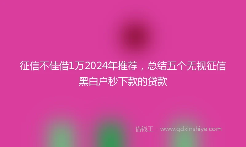 征信不佳借1万2024年推荐，总结五个无视征信黑白户秒下款的贷款