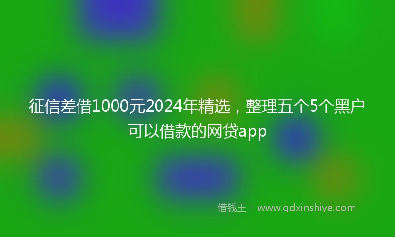 征信差借1000元2024年精选，整理五个5个黑户可以借款的网贷app