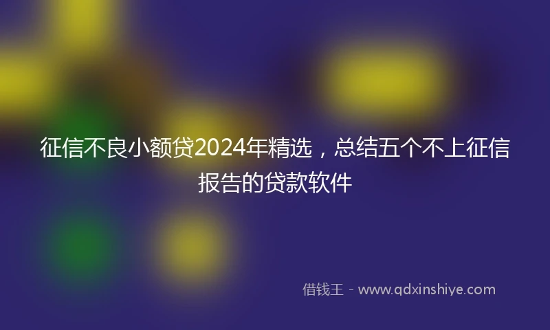 征信不良小额贷2024年精选，总结五个不上征信报告的贷款软件