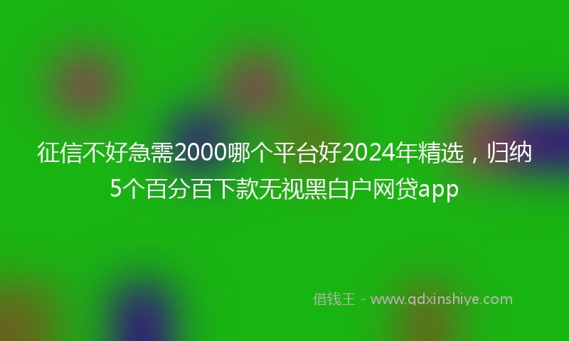 征信不好急需2000哪个平台好2024年精选，归纳5个百分百下款无视黑白户网贷app