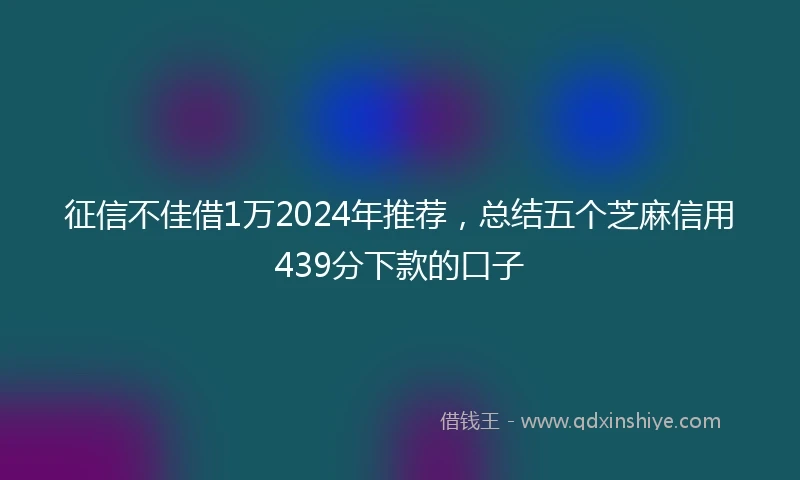征信不佳借1万2024年推荐，总结五个芝麻信用439分下款的口子