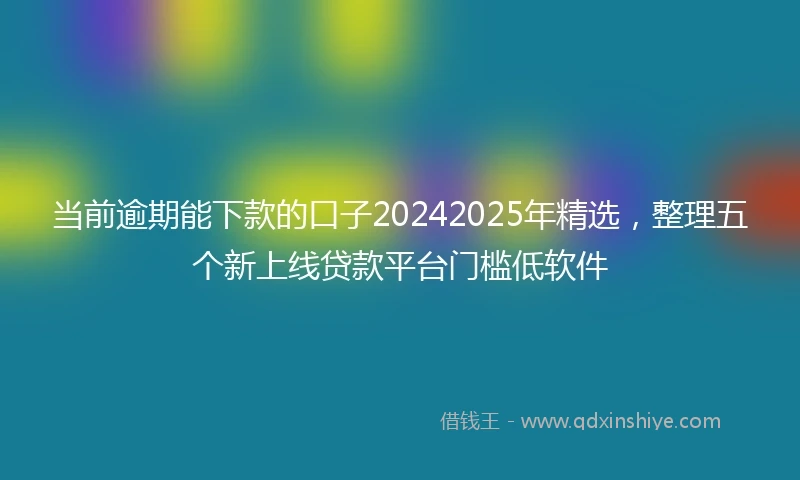 当前逾期能下款的口子20242025年精选，整理五个新上线贷款平台门槛低软件