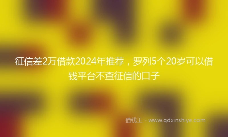 征信差2万借款2024年推荐，罗列5个20岁可以借钱平台不查征信的口子