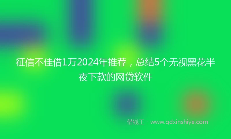 征信不佳借1万2024年推荐，总结5个无视黑花半夜下款的网贷软件