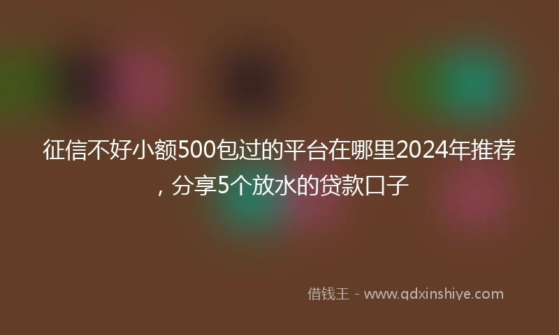 征信不好小额500包过的平台在哪里2024年推荐，分享5个放水的贷款口子