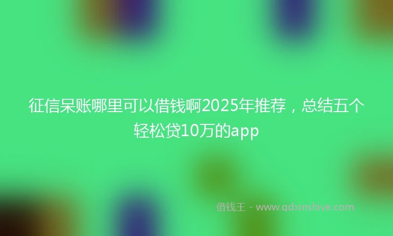 征信呆账哪里可以借钱啊2025年推荐，总结五个轻松贷10万的app