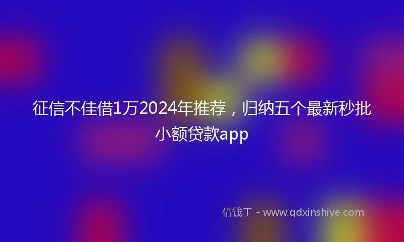 征信不佳借1万2024年推荐，归纳五个最新秒批小额贷款app