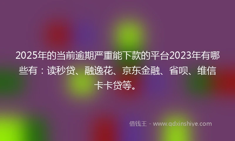 2025年的当前逾期严重能下款的平台2023年有哪些有：读秒贷、融逸花、京东金融、省呗、维信卡卡贷等。