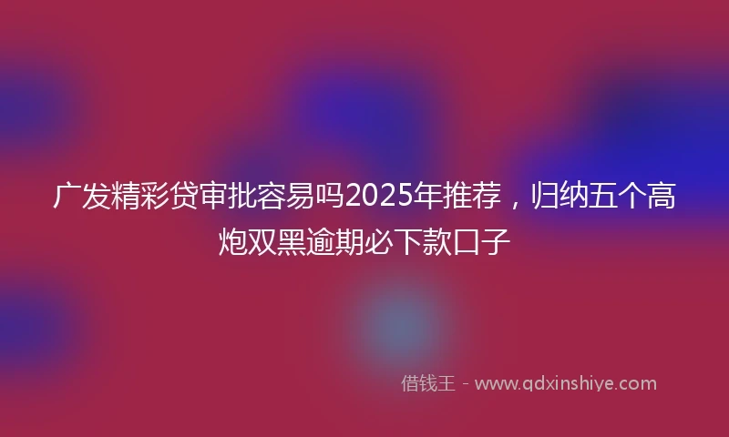 广发精彩贷审批容易吗2025年推荐，归纳五个高炮双黑逾期必下款口子