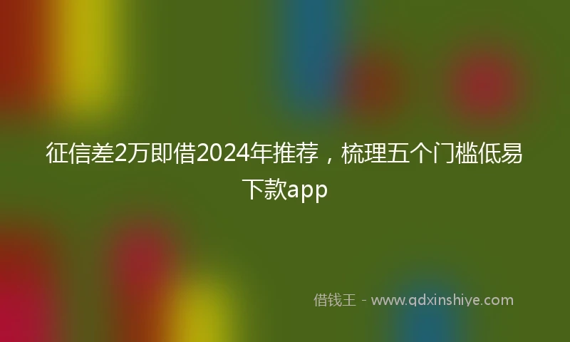 征信差2万即借2024年推荐，梳理五个门槛低易下款app