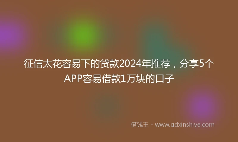 征信太花容易下的贷款2024年推荐，分享5个APP容易借款1万块的口子