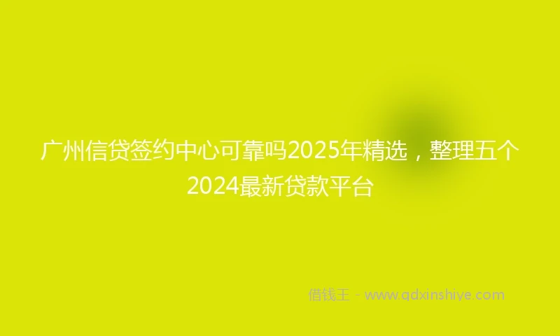广州信贷签约中心可靠吗2025年精选，整理五个2024最新贷款平台
