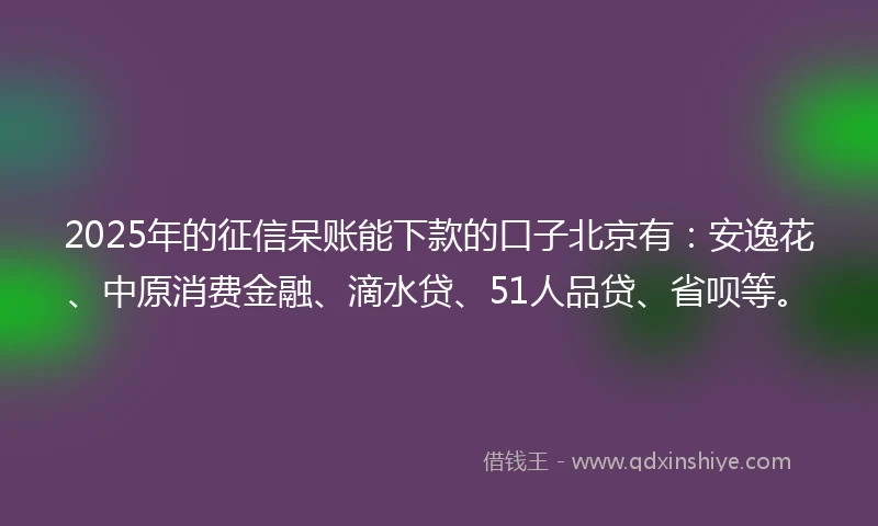 2025年的征信呆账能下款的口子北京有：安逸花、中原消费金融、滴水贷、51人品贷、省呗等。
