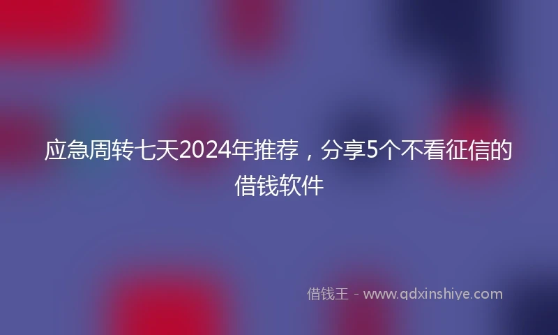 应急周转七天2024年推荐，分享5个不看征信的借钱软件