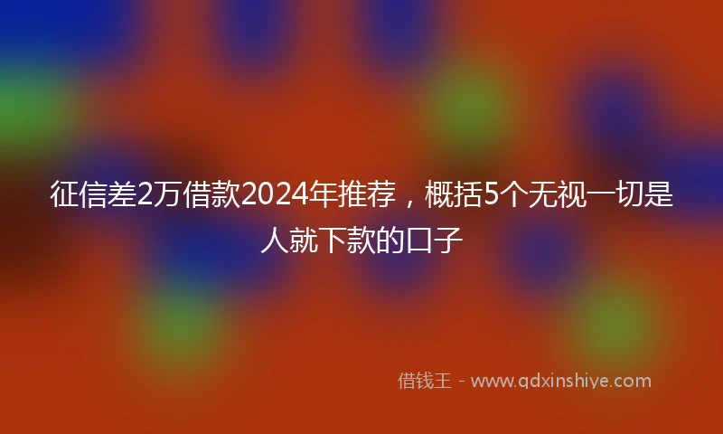 征信差2万借款2024年推荐，概括5个无视一切是人就下款的口子