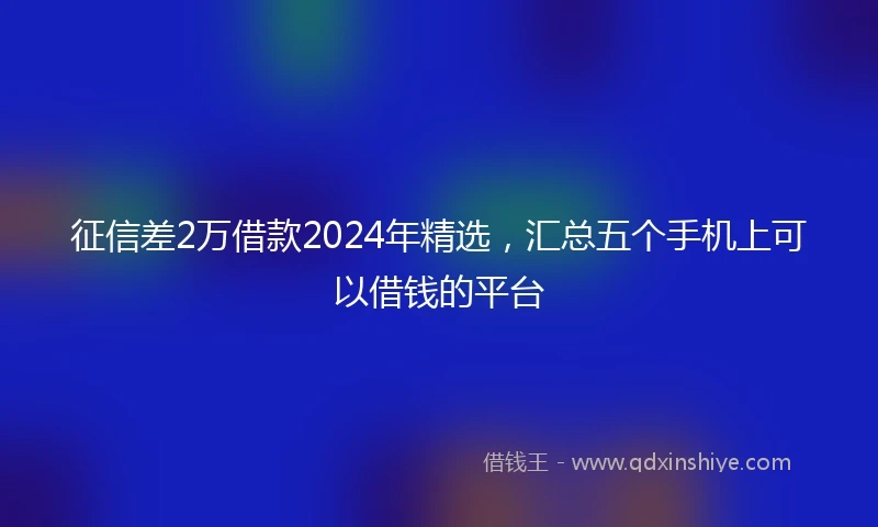 征信差2万借款2024年精选，汇总五个手机上可以借钱的平台