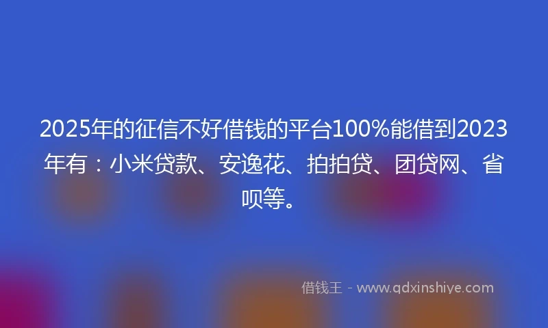 2025年的征信不好借钱的平台100%能借到2023年有：小米贷款、安逸花、拍拍贷、团贷网、省呗等。