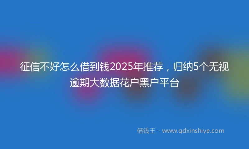 征信不好怎么借到钱2025年推荐，归纳5个无视逾期大数据花户黑户平台