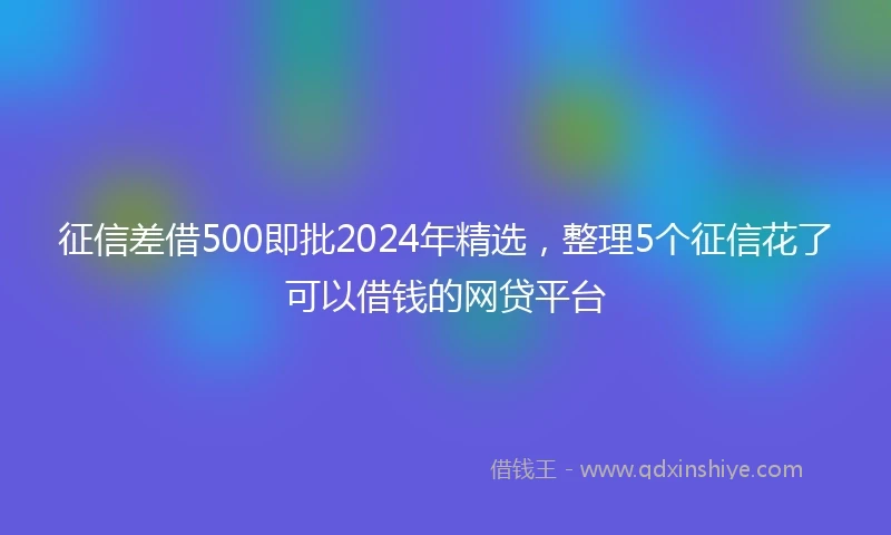 征信差借500即批2024年精选，整理5个征信花了可以借钱的网贷平台