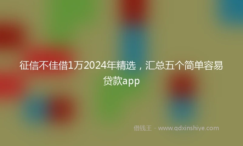 征信不佳借1万2024年精选，汇总五个简单容易贷款app