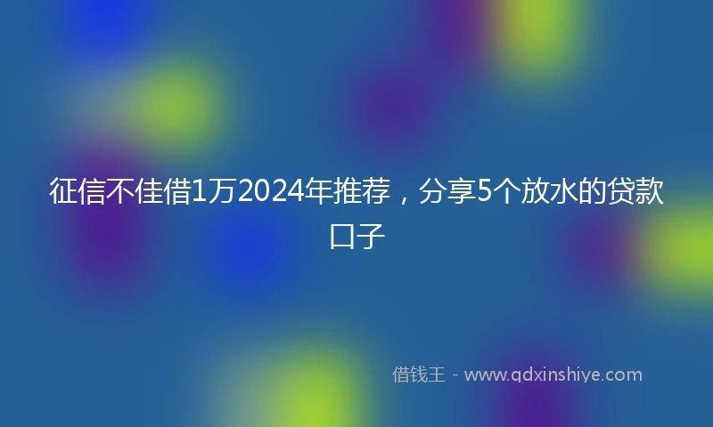 征信不佳借1万2024年推荐，分享5个放水的贷款口子