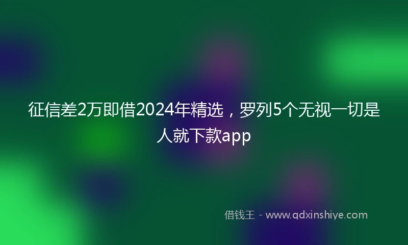 征信差2万即借2024年精选，罗列5个无视一切是人就下款app