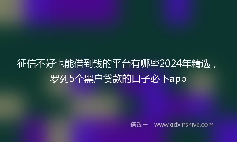 征信不好也能借到钱的平台有哪些2024年精选，罗列5个黑户贷款的口子必下app