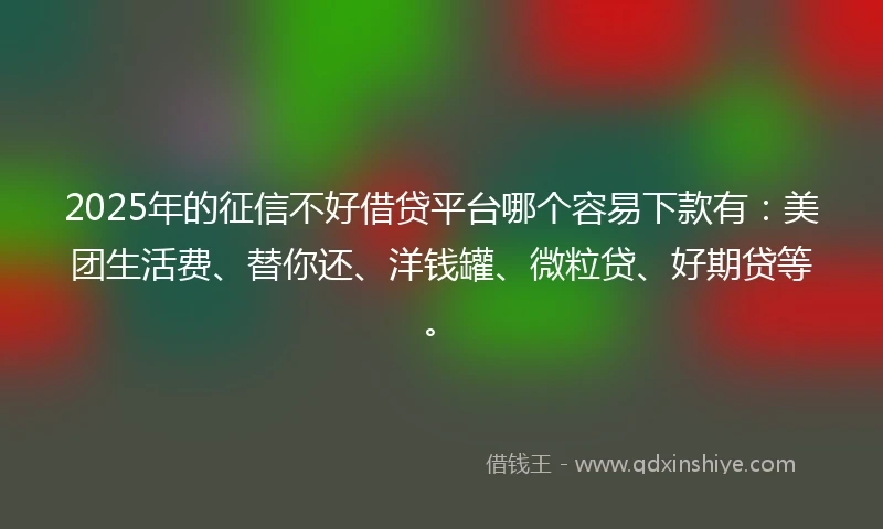 2025年的征信不好借贷平台哪个容易下款有：美团生活费、替你还、洋钱罐、微粒贷、好期贷等。