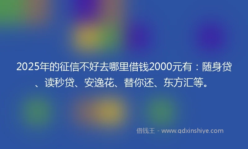 2025年的征信不好去哪里借钱2000元有：随身贷、读秒贷、安逸花、替你还、东方汇等。