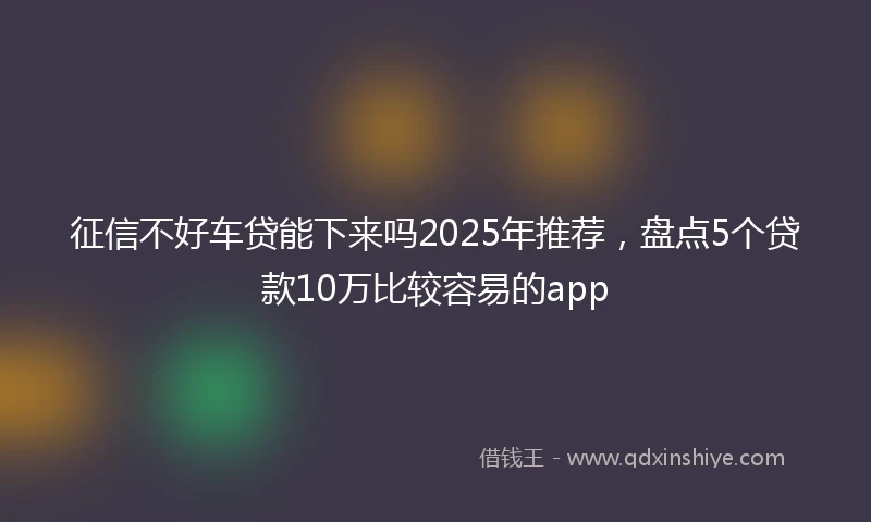 征信不好车贷能下来吗2025年推荐，盘点5个贷款10万比较容易的app