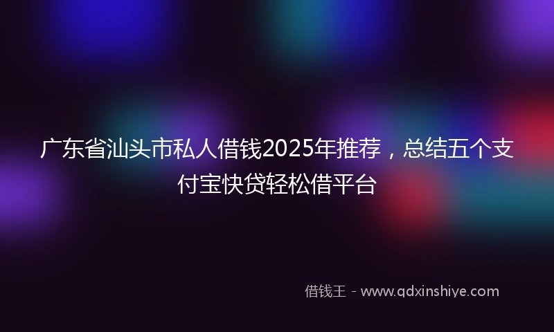 广东省汕头市私人借钱2025年推荐，总结五个支付宝快贷轻松借平台