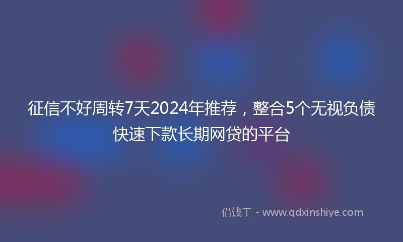 征信不好周转7天2024年推荐，整合5个无视负债快速下款长期网贷的平台