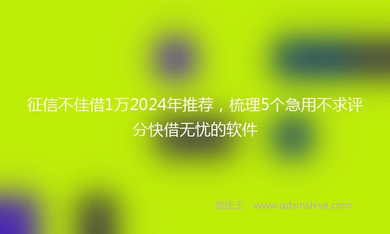 征信不佳借1万2024年推荐，梳理5个急用不求评分快借无忧的软件