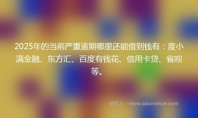 2025年的当前严重逾期哪里还能借到钱有：度小满金融、东方汇、百度有钱花、信用卡贷、省呗等。