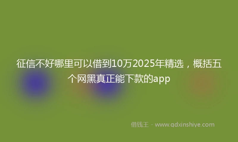 征信不好哪里可以借到10万2025年精选，概括五个网黑真正能下款的app
