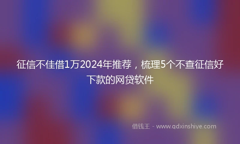 征信不佳借1万2024年推荐，梳理5个不查征信好下款的网贷软件