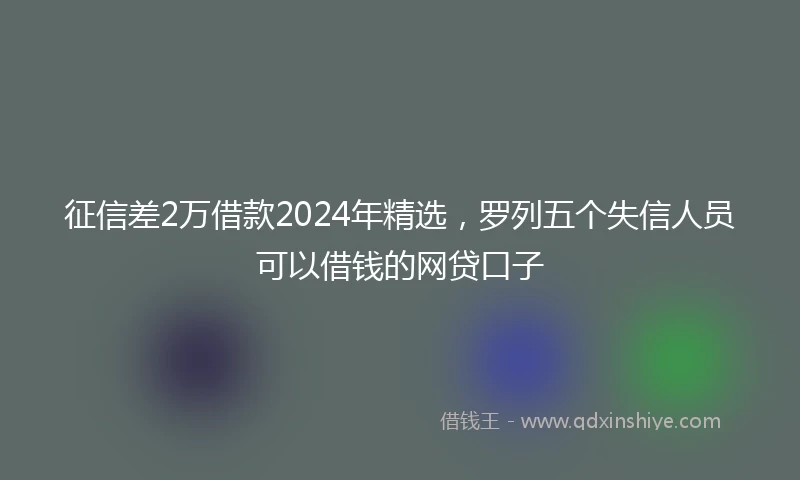 征信差2万借款2024年精选，罗列五个失信人员可以借钱的网贷口子