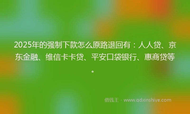 2025年的强制下款怎么原路退回有：人人贷、京东金融、维信卡卡贷、平安口袋银行、惠商贷等。