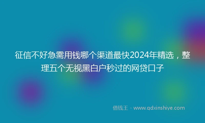 征信不好急需用钱哪个渠道最快2024年精选，整理五个无视黑白户秒过的网贷口子