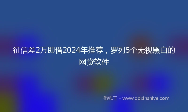 征信差2万即借2024年推荐，罗列5个无视黑白的网贷软件